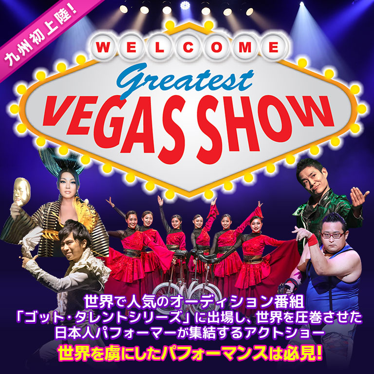 Greatest VEGAS Show 九州初上陸！世界で人気のオーディション番組「ゴット・タレントシリーズ」に出場し、世界を圧巻させた日本人パフォーマーが集結するアクトショー、Greatest VEGAS Show！ 世界を虜にしたパフォーマンスは必見！
